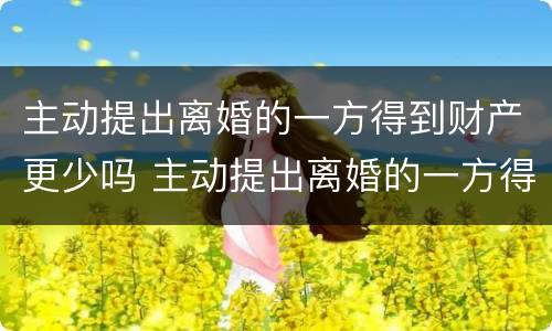 主动提出离婚的一方得到财产更少吗 主动提出离婚的一方得到财产更少吗为什么
