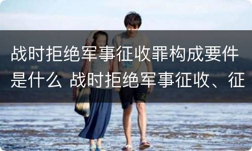 战时拒绝军事征收罪构成要件是什么 战时拒绝军事征收、征用罪