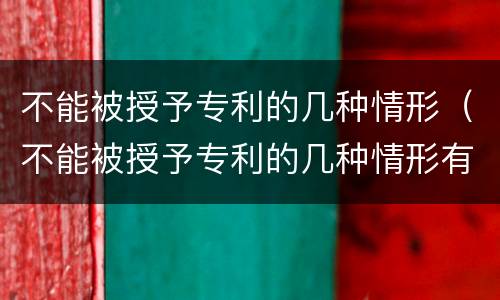 不能被授予专利的几种情形（不能被授予专利的几种情形有哪些）