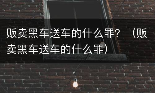 贩卖黑车送车的什么罪？（贩卖黑车送车的什么罪）