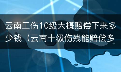 云南工伤10级大概赔偿下来多少钱（云南十级伤残能赔偿多少钱2020年）