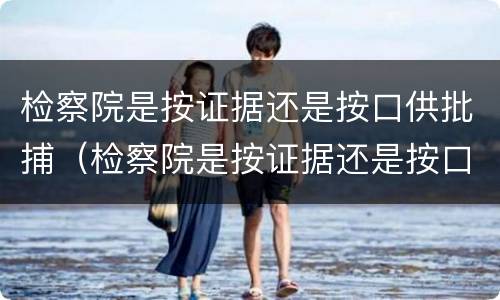 检察院是按证据还是按口供批捕（检察院是按证据还是按口供批捕判决）