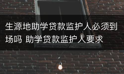 生源地助学贷款监护人必须到场吗 助学贷款监护人要求