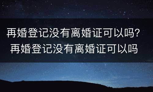 再婚登记没有离婚证可以吗？ 再婚登记没有离婚证可以吗