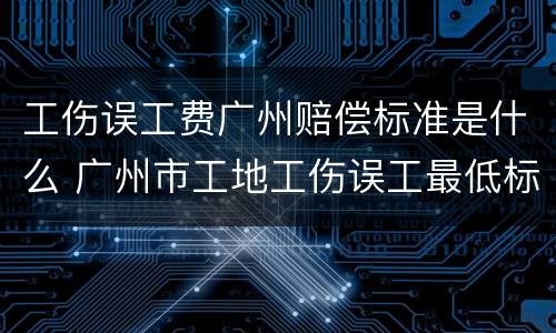 工伤误工费广州赔偿标准是什么 广州市工地工伤误工最低标准是多少钱一天