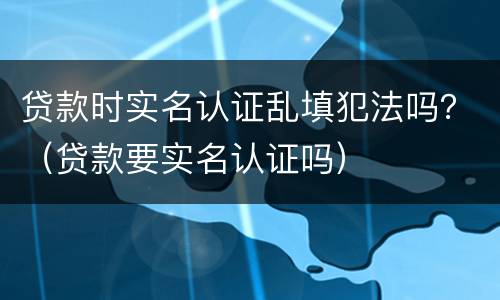贷款时实名认证乱填犯法吗？（贷款要实名认证吗）