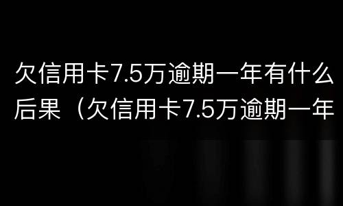欠信用卡7.5万逾期一年有什么后果（欠信用卡7.5万逾期一年每个月都有还）