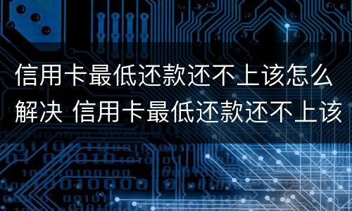 信用卡最低还款还不上该怎么解决 信用卡最低还款还不上该怎么解决问题