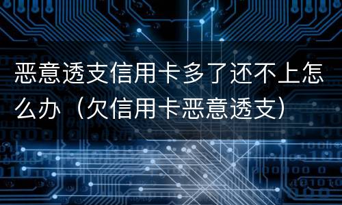 恶意透支信用卡多了还不上怎么办（欠信用卡恶意透支）