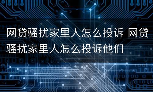 网贷骚扰家里人怎么投诉 网贷骚扰家里人怎么投诉他们