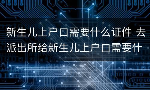 新生儿上户口需要什么证件 去派出所给新生儿上户口需要什么证件