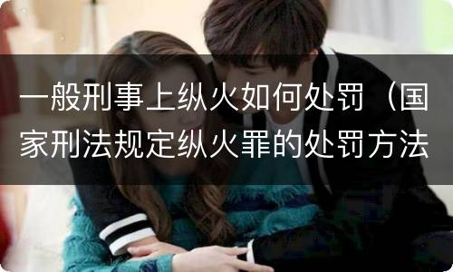 一般刑事上纵火如何处罚（国家刑法规定纵火罪的处罚方法是啥）