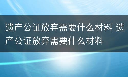遗产公证放弃需要什么材料 遗产公证放弃需要什么材料