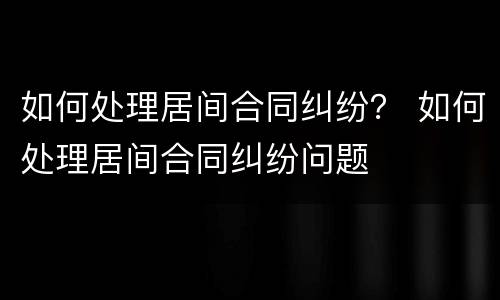 如何处理居间合同纠纷？ 如何处理居间合同纠纷问题