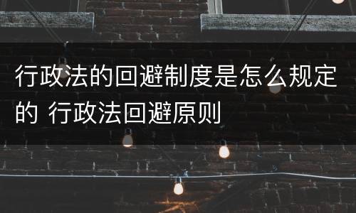 行政法的回避制度是怎么规定的 行政法回避原则