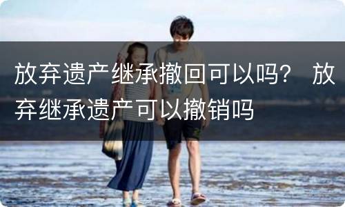 放弃遗产继承撤回可以吗？ 放弃继承遗产可以撤销吗