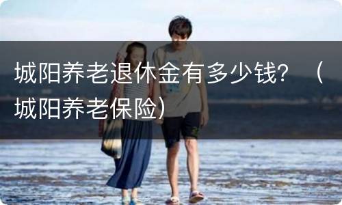 城阳养老退休金有多少钱？（城阳养老保险）