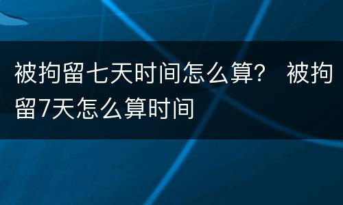 被拘留七天时间怎么算？ 被拘留7天怎么算时间