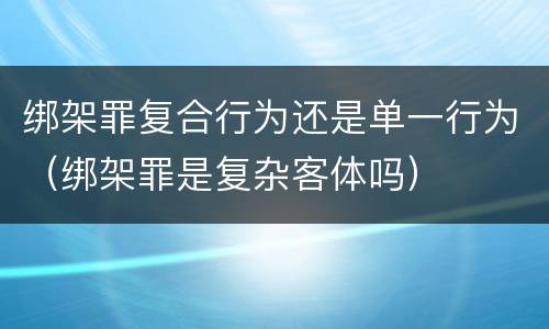 绑架罪复合行为还是单一行为（绑架罪是复杂客体吗）