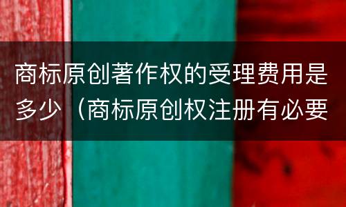 商标原创著作权的受理费用是多少（商标原创权注册有必要吗）