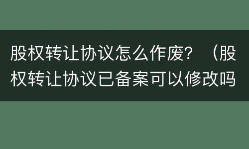 股权转让协议怎么作废？（股权转让协议已备案可以修改吗）