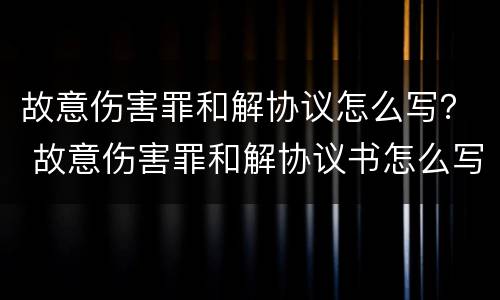 故意伤害罪和解协议怎么写？ 故意伤害罪和解协议书怎么写