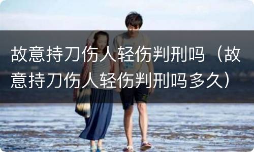 故意持刀伤人轻伤判刑吗（故意持刀伤人轻伤判刑吗多久）