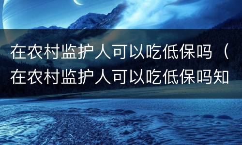 在农村监护人可以吃低保吗（在农村监护人可以吃低保吗知乎）