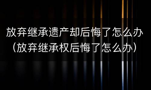 放弃继承遗产却后悔了怎么办（放弃继承权后悔了怎么办）