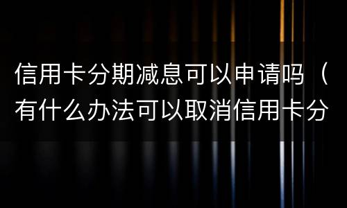 信用卡分期减息可以申请吗（有什么办法可以取消信用卡分期）