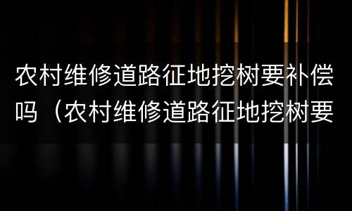 农村维修道路征地挖树要补偿吗（农村维修道路征地挖树要补偿吗合法吗）