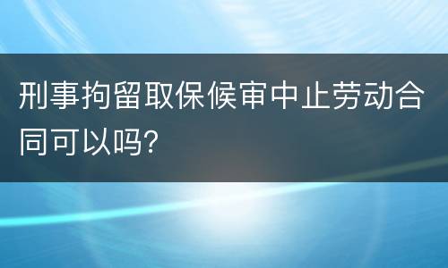刑事拘留取保候审中止劳动合同可以吗？