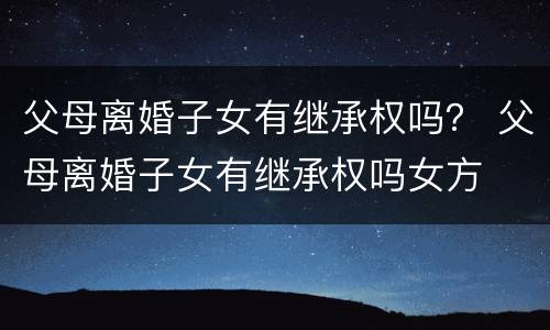 父母离婚子女有继承权吗？ 父母离婚子女有继承权吗女方
