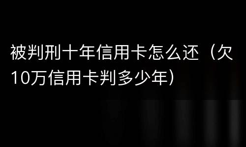 被判刑十年信用卡怎么还（欠10万信用卡判多少年）