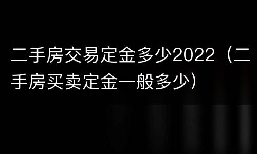 二手房交易定金多少2022（二手房买卖定金一般多少）