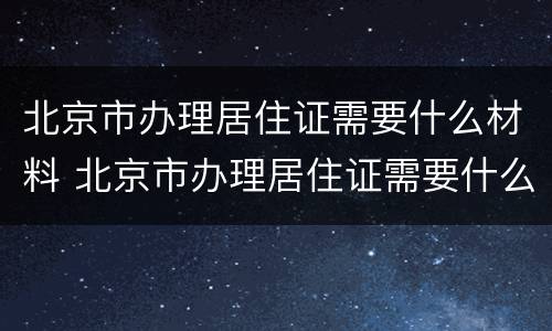 北京市办理居住证需要什么材料 北京市办理居住证需要什么材料和材料
