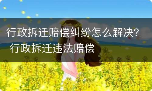 行政拆迁赔偿纠纷怎么解决？ 行政拆迁违法赔偿