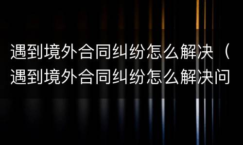 遇到境外合同纠纷怎么解决（遇到境外合同纠纷怎么解决问题）