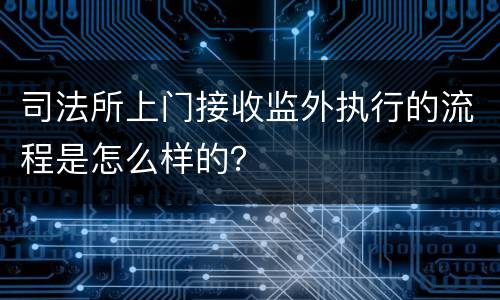 司法所上门接收监外执行的流程是怎么样的？