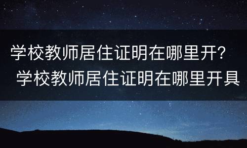 学校教师居住证明在哪里开？ 学校教师居住证明在哪里开具