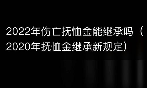 2022年伤亡抚恤金能继承吗（2020年抚恤金继承新规定）