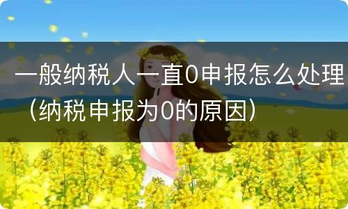一般纳税人一直0申报怎么处理（纳税申报为0的原因）