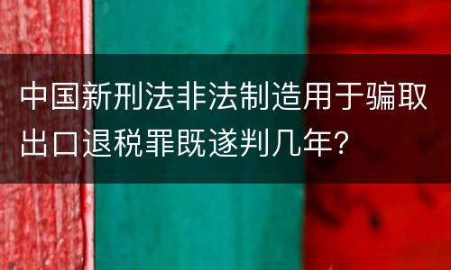 中国新刑法非法制造用于骗取出口退税罪既遂判几年？