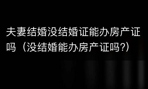 夫妻结婚没结婚证能办房产证吗（没结婚能办房产证吗?）