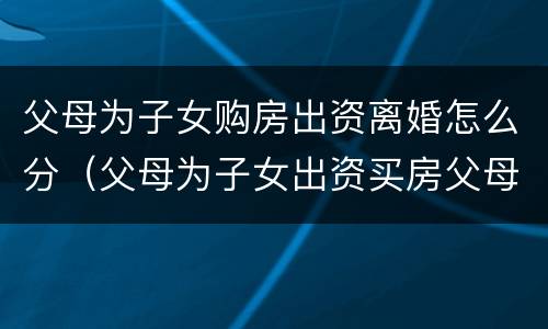 父母为子女购房出资离婚怎么分（父母为子女出资买房父母离婚）