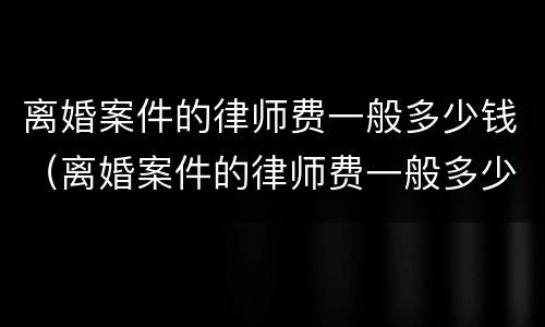 离婚案件的律师费一般多少钱（离婚案件的律师费一般多少钱一次）