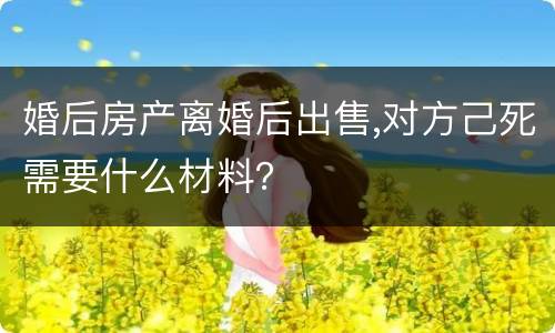 婚后房产离婚后出售,对方己死需要什么材料？