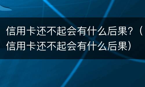 信用卡还不起会有什么后果?（信用卡还不起会有什么后果）