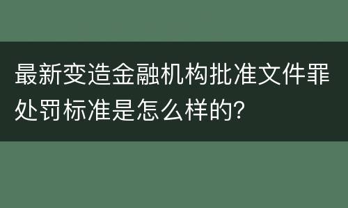最新变造金融机构批准文件罪处罚标准是怎么样的？