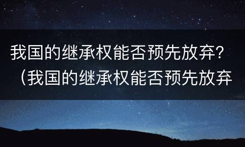 我国的继承权能否预先放弃？（我国的继承权能否预先放弃）